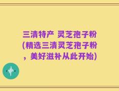 三清特产 灵芝孢子粉(精选三清灵芝孢子粉，美好滋补从此开始)