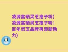 凌源富硒灵芝孢子粉(凌源富硒灵芝孢子粉：百年灵芝品牌再添新助力)