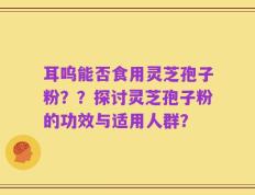 耳呜能否食用灵芝孢子粉？？探讨灵芝孢子粉的功效与适用人群？