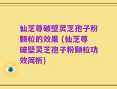仙芝尊破壁灵芝孢子粉颗粒的效果 (仙芝尊破壁灵芝孢子粉颗粒功效简析)