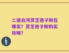 二道白河灵芝孢子粉在哪买？灵芝孢子粉购买攻略？