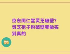 京东同仁堂灵芝破壁？灵芝孢子粉破壁哪能买到真的