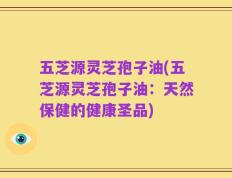五芝源灵芝孢子油(五芝源灵芝孢子油：天然保健的健康圣品)