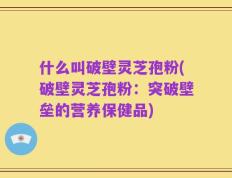 什么叫破壁灵芝孢粉(破壁灵芝孢粉：突破壁垒的营养保健品)