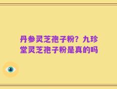 丹参灵芝孢子粉？九珍堂灵芝孢子粉是真的吗