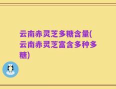 云南赤灵芝多糖含量(云南赤灵芝富含多种多糖)