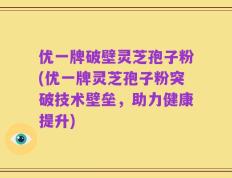 优一牌破壁灵芝孢子粉(优一牌灵芝孢子粉突破技术壁垒，助力健康提升)