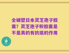 全破壁日本灵芝孢子胶囊？灵芝孢子粉胶囊是不是真的有抗癌的作用