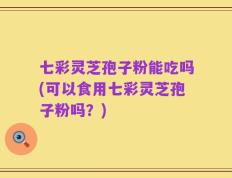 七彩灵芝孢子粉能吃吗(可以食用七彩灵芝孢子粉吗？)