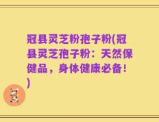 冠县灵芝粉孢子粉(冠县灵芝孢子粉：天然保健品，身体健康必备！)