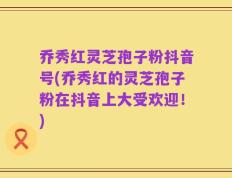 乔秀红灵芝孢子粉抖音号(乔秀红的灵芝孢子粉在抖音上大受欢迎！)