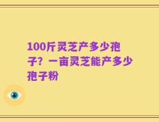 100斤灵芝产多少孢子？一亩灵芝能产多少孢子粉