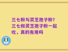 三七粉与灵芝孢子粉？三七和灵芝孢子粉一起吃，真的有用吗