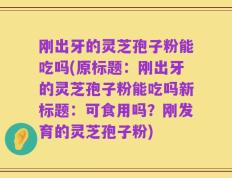 刚出牙的灵芝孢子粉能吃吗(原标题：刚出牙的灵芝孢子粉能吃吗新标题：可食用吗？刚发育的灵芝孢子粉)