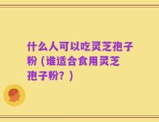 什么人可以吃灵芝孢子粉 (谁适合食用灵芝孢子粉？)