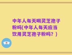 中年人每天喝灵芝孢子粉吗(中年人每天应当饮用灵芝孢子粉吗？)