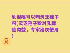 乳腺癌可以喝灵芝孢子粉(灵芝孢子粉对乳腺癌有益，专家建议使用)