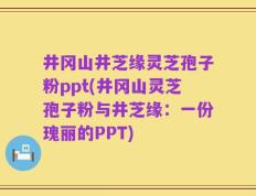 井冈山井芝缘灵芝孢子粉ppt(井冈山灵芝孢子粉与井芝缘：一份瑰丽的PPT)