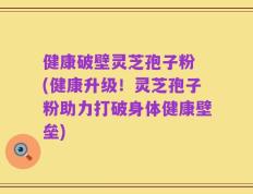 健康破壁灵芝孢子粉 (健康升级！灵芝孢子粉助力打破身体健康壁垒)