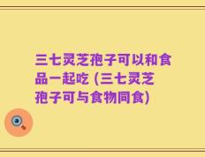 三七灵芝孢子可以和食品一起吃 (三七灵芝孢子可与食物同食)