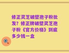 修正灵芝破壁孢子粉批发？修正牌破壁灵芝孢子粉《官方价格》到底多少钱一盒