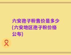 六安孢子粉售价是多少(六安地区孢子粉价格公布)