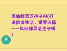凤仙牌灵芝孢子粉(打造健康生活，重要选择——凤仙牌灵芝孢子粉)
