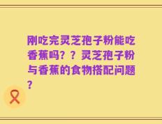 刚吃完灵芝孢子粉能吃香蕉吗？？灵芝孢子粉与香蕉的食物搭配问题？