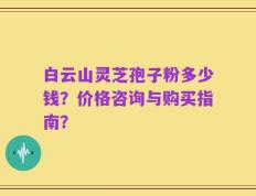 白云山灵芝孢子粉多少钱？价格咨询与购买指南？