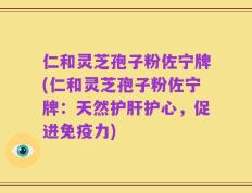 仁和灵芝孢子粉佐宁牌(仁和灵芝孢子粉佐宁牌：天然护肝护心，促进免疫力)