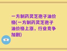 一方制药灵芝孢子油价格(一方制药灵芝孢子油价格上涨，行业竞争加剧)