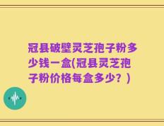 冠县破壁灵芝孢子粉多少钱一盒(冠县灵芝孢子粉价格每盒多少？)