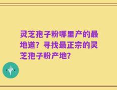灵芝孢子粉哪里产的最地道？寻找最正宗的灵芝孢子粉产地？