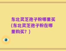 东北灵芝孢子粉哪里买(东北灵芝孢子粉在哪里购买？)
