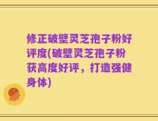 修正破壁灵芝孢子粉好评度(破壁灵芝孢子粉获高度好评，打造强健身体)