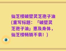 仙芝楼破壁灵芝孢子油(重写标题：「破壁灵芝孢子油」惠及身体，仙芝楼畅销不衰！)