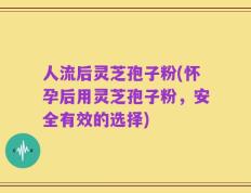 人流后灵芝孢子粉(怀孕后用灵芝孢子粉，安全有效的选择)
