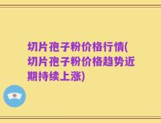 切片孢子粉价格行情(切片孢子粉价格趋势近期持续上涨)