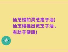 仙芝楼的灵芝孢子油(仙芝楼推出灵芝子油，有助于健康)