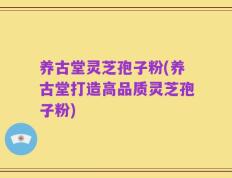 养古堂灵芝孢子粉(养古堂打造高品质灵芝孢子粉)