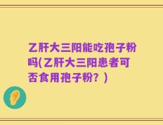 乙肝大三阳能吃孢子粉吗(乙肝大三阳患者可否食用孢子粉？)