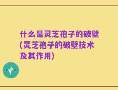 什么是灵芝孢子的破壁(灵芝孢子的破壁技术及其作用)