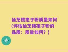 仙芝楼孢子粉质量如何(评估仙芝楼孢子粉的品质：质量如何？)