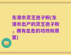 东港市灵芝孢子粉(东港市出产的灵芝孢子粉，拥有出色的功效和质量)