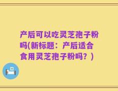 产后可以吃灵芝孢子粉吗(新标题：产后适合食用灵芝孢子粉吗？)