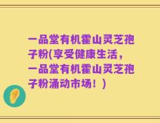 一品堂有机霍山灵芝孢子粉(享受健康生活，一品堂有机霍山灵芝孢子粉涌动市场！)