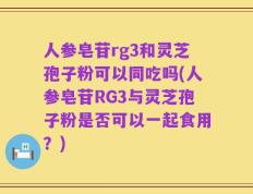 人参皂苷rg3和灵芝孢子粉可以同吃吗(人参皂苷RG3与灵芝孢子粉是否可以一起食用？)