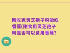 刚吃完灵芝孢子粉能吃香蕉(刚食用灵芝孢子粉是否可以食用香蕉？