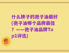 什么牌子的孢子油最好(孢子油哪个品牌最佳？——孢子油品牌Top1评选)