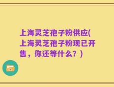 上海灵芝孢子粉供应(上海灵芝孢子粉现已开售，你还等什么？)